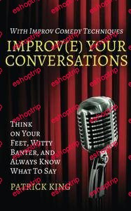 Improve Your Conversations Think on Your Feet Witty Banter and Always Know What To Say with Improv Comedy Techniques