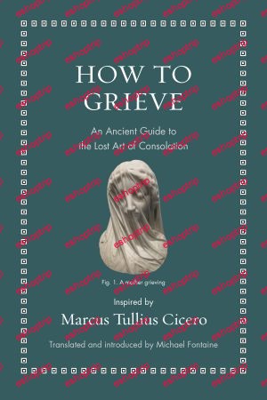 How to Grieve An Ancient Guide to the Lost Art of Consolation Ancient Wisdom for Modern Readers