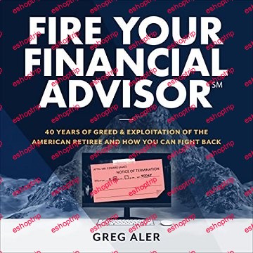 Fire Your Financial Advisor 40 Years of Greed and Exploitation of the American Retiree, and How You Can Fight Back