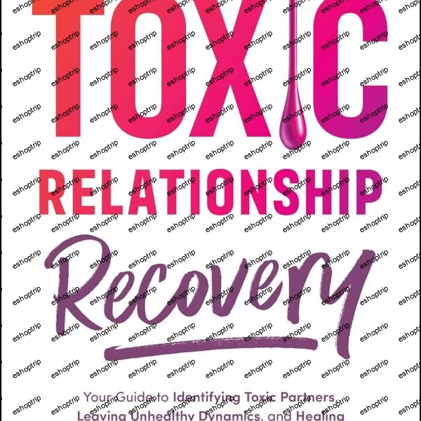 Toxic Relationship Recovery Your Guide to Identifying Toxic Partners, Leaving Unhealthy Dynamics, and Healing